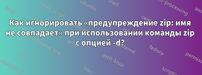 Как игнорировать «предупреждение zip: имя не совпадает» при использовании команды zip с опцией -d?