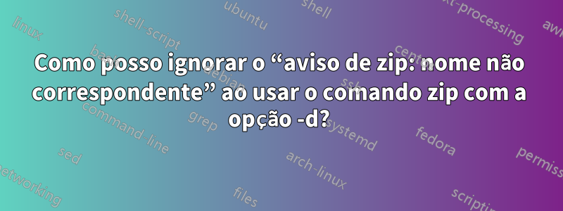 Como posso ignorar o “aviso de zip: nome não correspondente” ao usar o comando zip com a opção -d?