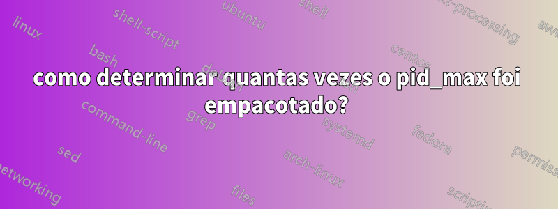 como determinar quantas vezes o pid_max foi empacotado?