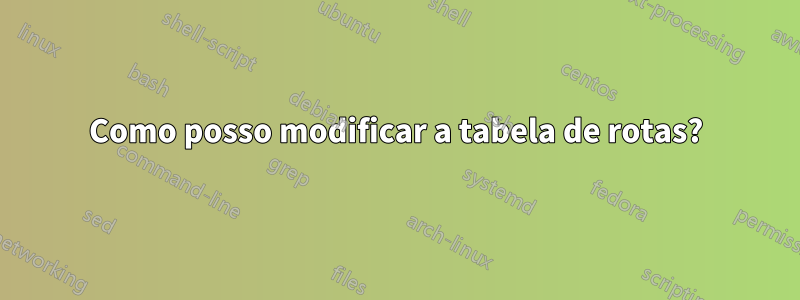 Como posso modificar a tabela de rotas?