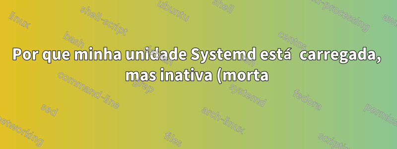Por que minha unidade Systemd está carregada, mas inativa (morta)?