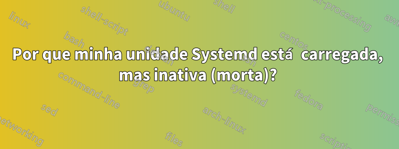 Por que minha unidade Systemd está carregada, mas inativa (morta)?