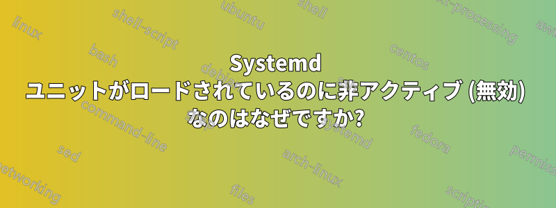 Systemd ユニットがロードされているのに非アクティブ (無効) なのはなぜですか?