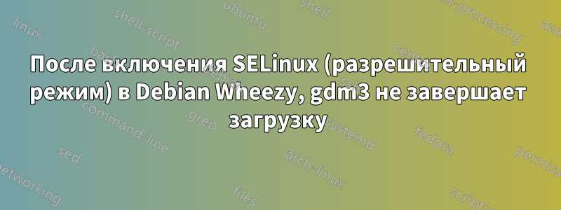 После включения SELinux (разрешительный режим) в Debian Wheezy, gdm3 не завершает загрузку