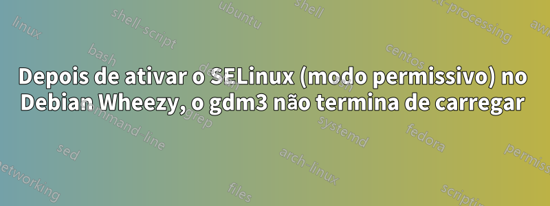 Depois de ativar o SELinux (modo permissivo) no Debian Wheezy, o gdm3 não termina de carregar