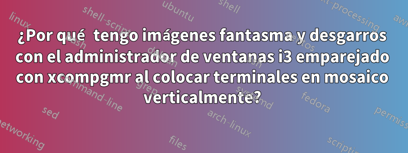 ¿Por qué tengo imágenes fantasma y desgarros con el administrador de ventanas i3 emparejado con xcompgmr al colocar terminales en mosaico verticalmente?