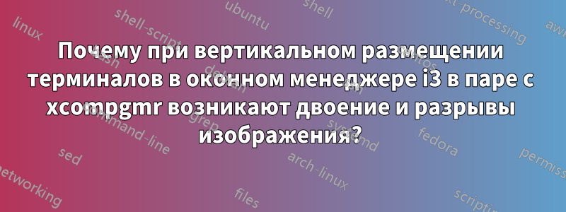 Почему при вертикальном размещении терминалов в оконном менеджере i3 в паре с xcompgmr возникают двоение и разрывы изображения?
