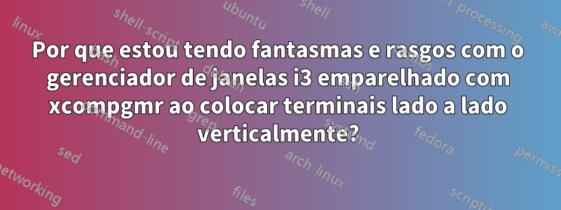 Por que estou tendo fantasmas e rasgos com o gerenciador de janelas i3 emparelhado com xcompgmr ao colocar terminais lado a lado verticalmente?