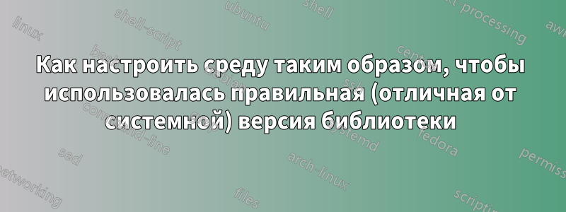 Как настроить среду таким образом, чтобы использовалась правильная (отличная от системной) версия библиотеки