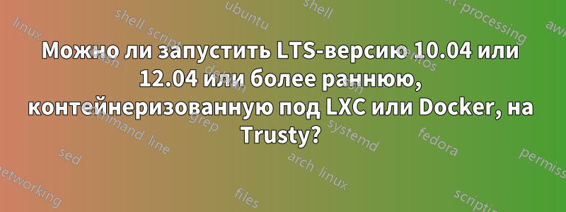 Можно ли запустить LTS-версию 10.04 или 12.04 или более раннюю, контейнеризованную под LXC или Docker, на Trusty?