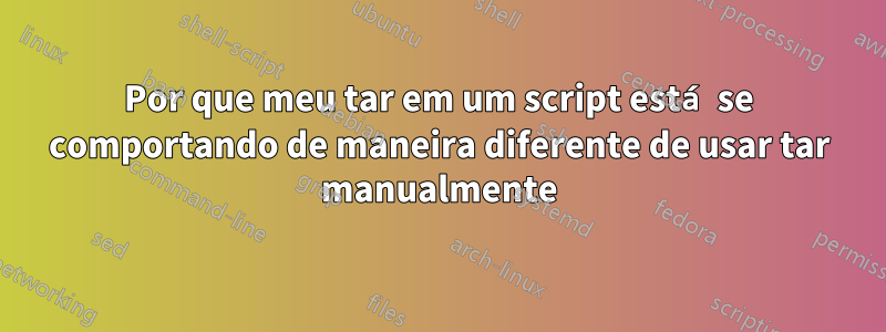 Por que meu tar em um script está se comportando de maneira diferente de usar tar manualmente