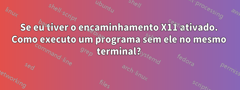 Se eu tiver o encaminhamento X11 ativado. Como executo um programa sem ele no mesmo terminal?