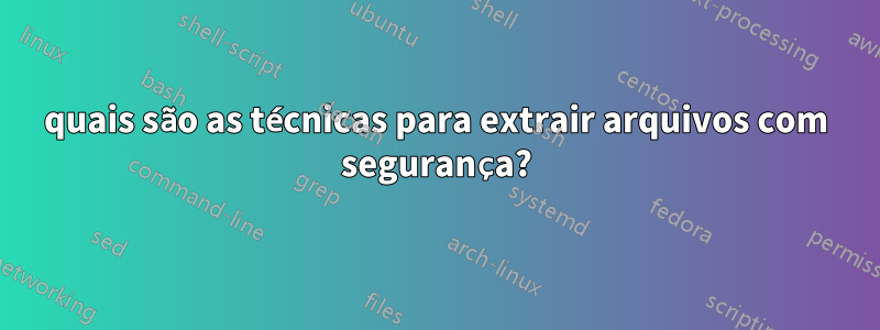 quais são as técnicas para extrair arquivos com segurança?