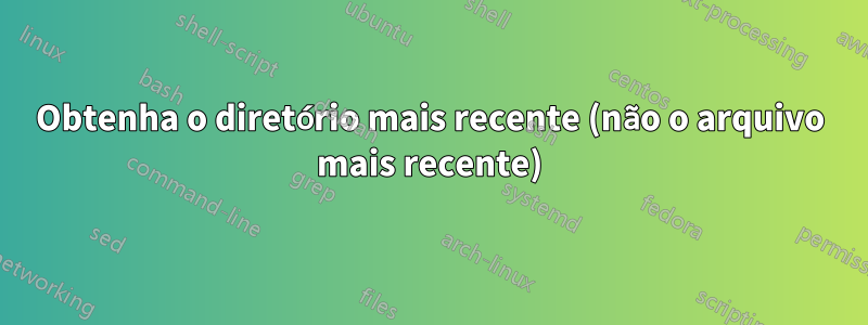 Obtenha o diretório mais recente (não o arquivo mais recente)