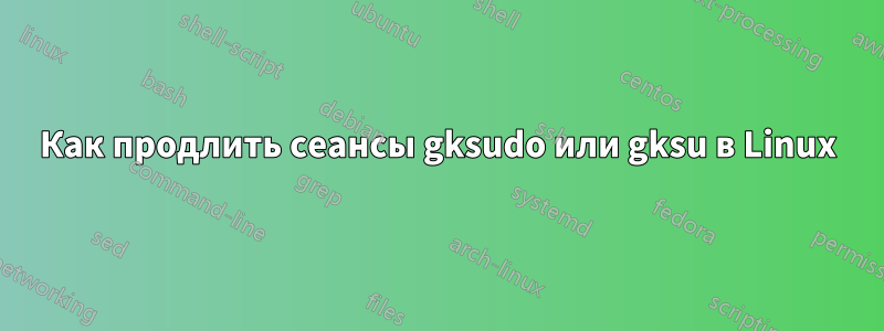 Как продлить сеансы gksudo или gksu в Linux