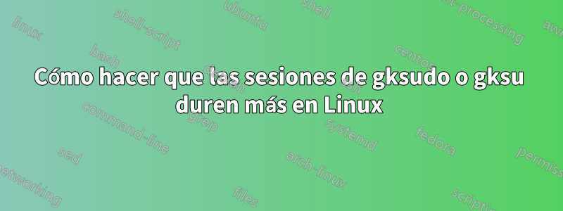 Cómo hacer que las sesiones de gksudo o gksu duren más en Linux
