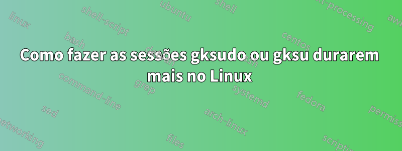 Como fazer as sessões gksudo ou gksu durarem mais no Linux