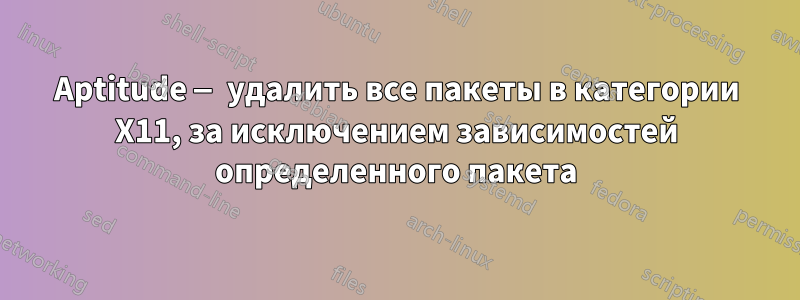 Aptitude — удалить все пакеты в категории X11, за исключением зависимостей определенного пакета