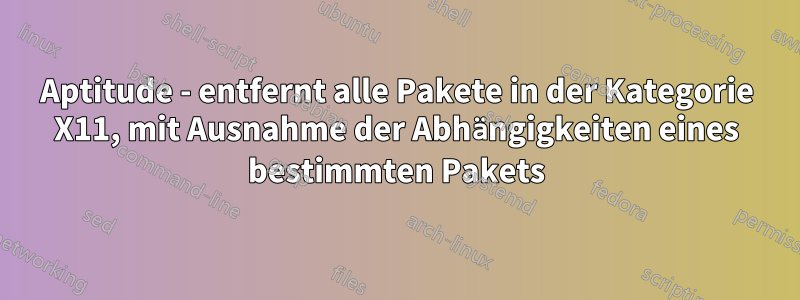 Aptitude - entfernt alle Pakete in der Kategorie X11, mit Ausnahme der Abhängigkeiten eines bestimmten Pakets