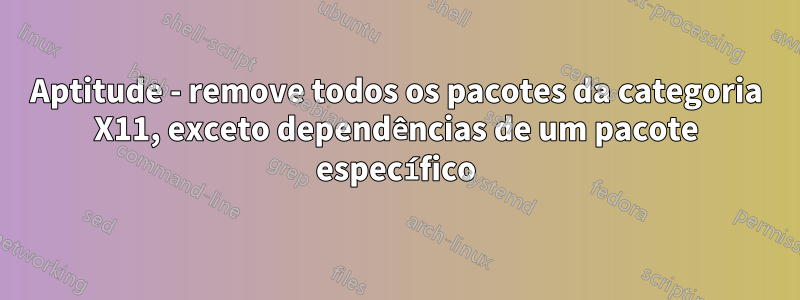 Aptitude - remove todos os pacotes da categoria X11, exceto dependências de um pacote específico