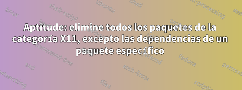 Aptitude: elimine todos los paquetes de la categoría X11, excepto las dependencias de un paquete específico