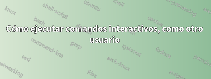 Cómo ejecutar comandos interactivos, como otro usuario