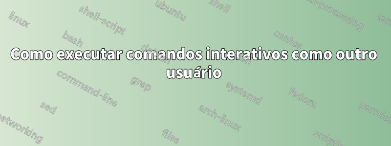 Como executar comandos interativos como outro usuário