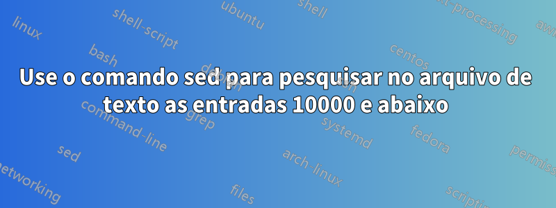 Use o comando sed para pesquisar no arquivo de texto as entradas 10000 e abaixo
