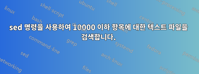 sed 명령을 사용하여 10000 이하 항목에 대한 텍스트 파일을 검색합니다.
