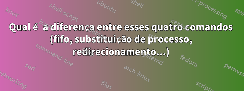 Qual é a diferença entre esses quatro comandos (fifo, substituição de processo, redirecionamento...)