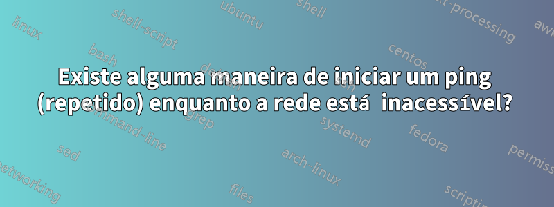 Existe alguma maneira de iniciar um ping (repetido) enquanto a rede está inacessível?