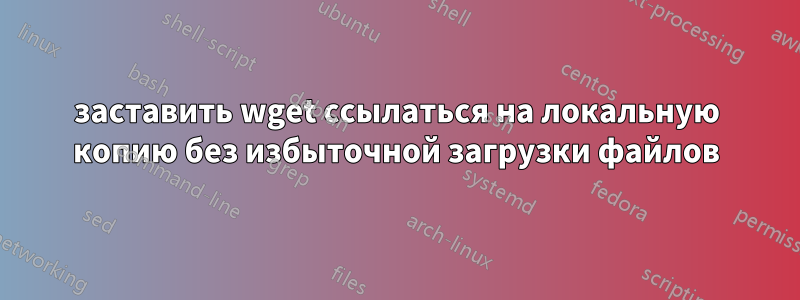 заставить wget ссылаться на локальную копию без избыточной загрузки файлов