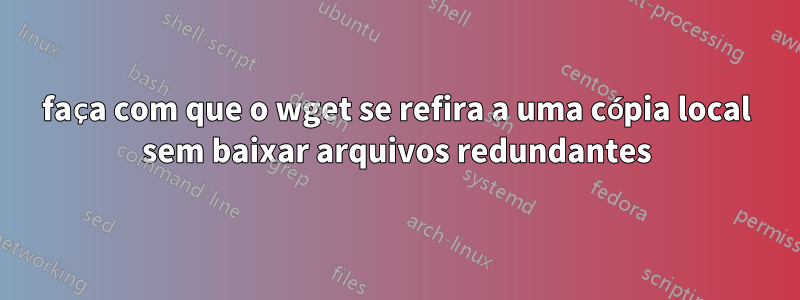 faça com que o wget se refira a uma cópia local sem baixar arquivos redundantes