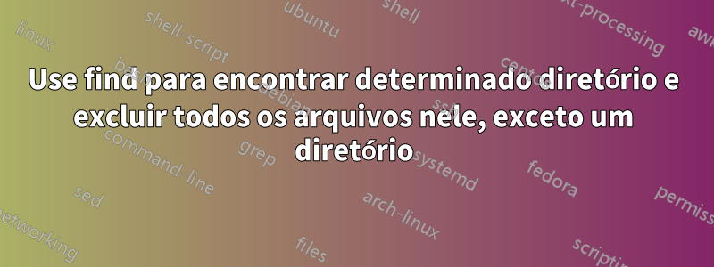 Use find para encontrar determinado diretório e excluir todos os arquivos nele, exceto um diretório