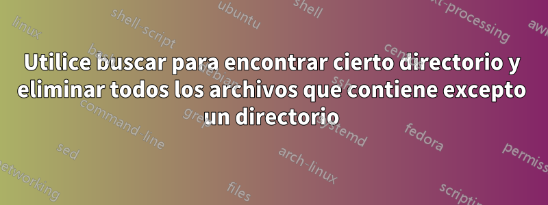 Utilice buscar para encontrar cierto directorio y eliminar todos los archivos que contiene excepto un directorio