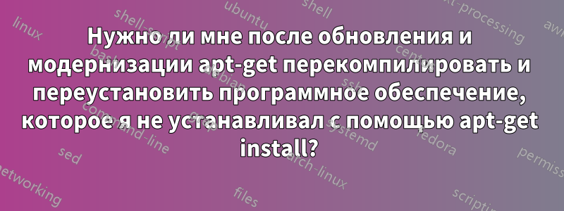 Нужно ли мне после обновления и модернизации apt-get перекомпилировать и переустановить программное обеспечение, которое я не устанавливал с помощью apt-get install?