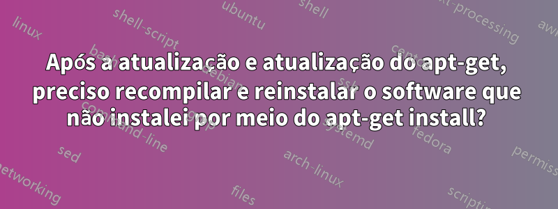 Após a atualização e atualização do apt-get, preciso recompilar e reinstalar o software que não instalei por meio do apt-get install?