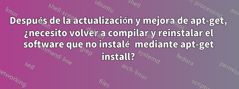 Después de la actualización y mejora de apt-get, ¿necesito volver a compilar y reinstalar el software que no instalé mediante apt-get install?