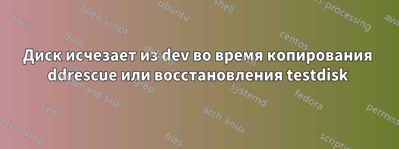 Диск исчезает из dev во время копирования ddrescue или восстановления testdisk