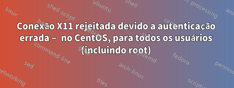 Conexão X11 rejeitada devido a autenticação errada – no CentOS, para todos os usuários (incluindo root)