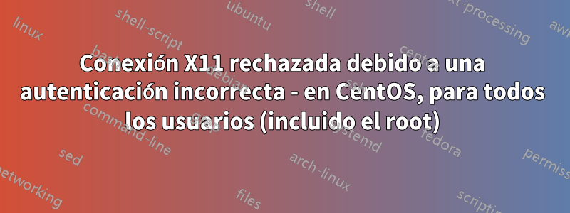 Conexión X11 rechazada debido a una autenticación incorrecta - en CentOS, para todos los usuarios (incluido el root)