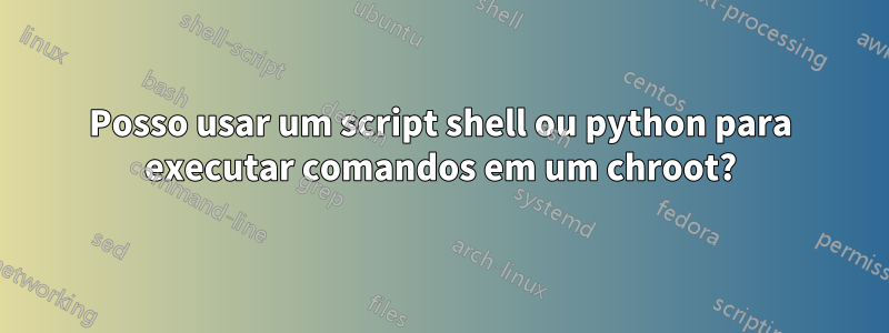 Posso usar um script shell ou python para executar comandos em um chroot?