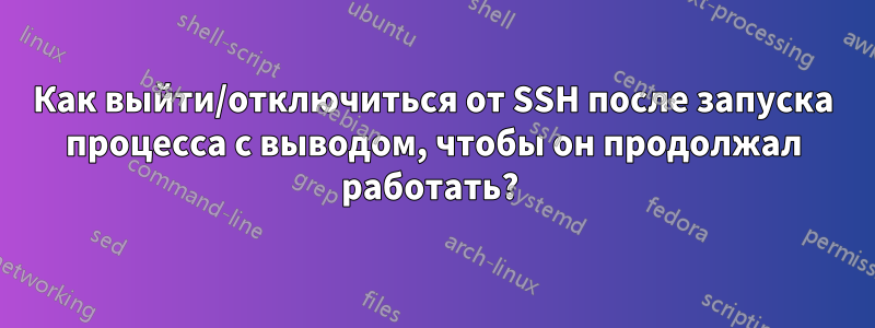 Как выйти/отключиться от SSH после запуска процесса с выводом, чтобы он продолжал работать? 