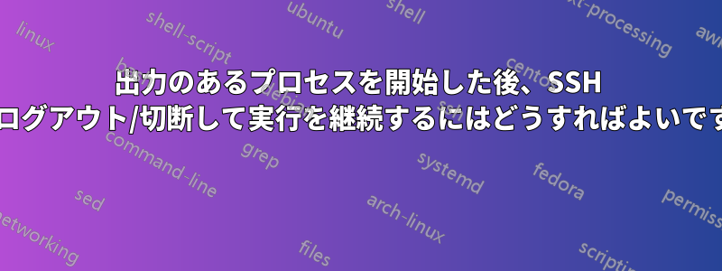 出力のあるプロセスを開始した後、SSH からログアウト/切断して実行を継続するにはどうすればよいですか? 