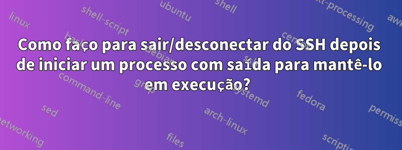 Como faço para sair/desconectar do SSH depois de iniciar um processo com saída para mantê-lo em execução? 