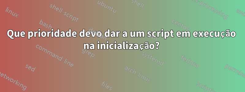 Que prioridade devo dar a um script em execução na inicialização?