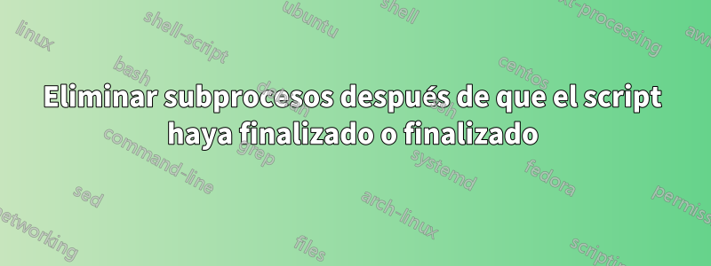 Eliminar subprocesos después de que el script haya finalizado o finalizado