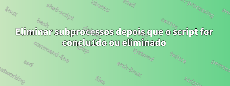 Eliminar subprocessos depois que o script for concluído ou eliminado