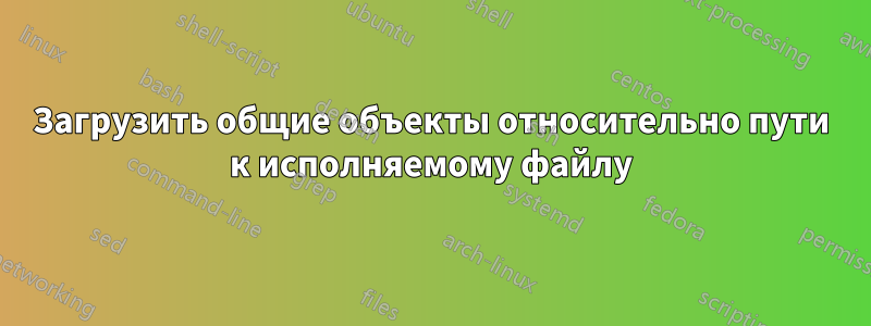 Загрузить общие объекты относительно пути к исполняемому файлу