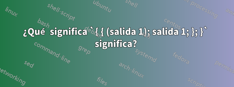 ¿Qué significa `{ { (salida 1); salida 1; }; }` significa?